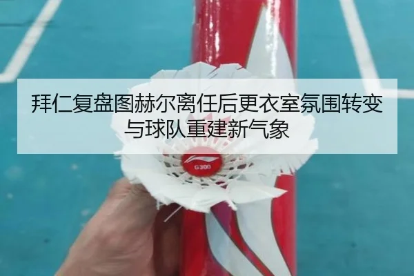 拜仁复盘图赫尔离任后更衣室氛围转变与球队重建新气象