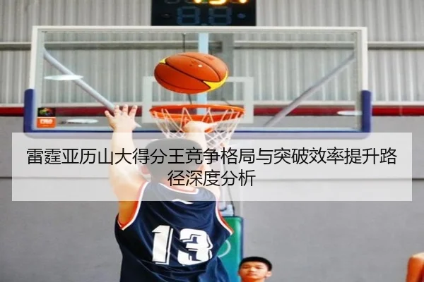 雷霆亚历山大得分王竞争格局与突破效率提升路径深度分析