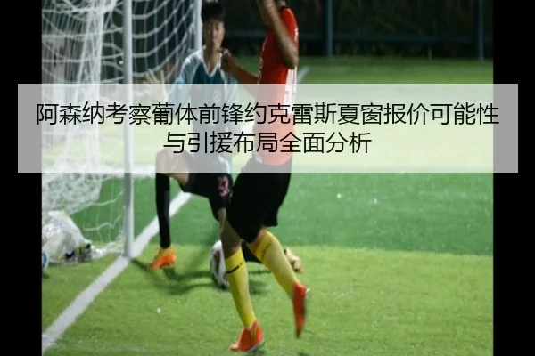 阿森纳考察葡体前锋约克雷斯夏窗报价可能性与引援布局全面分析